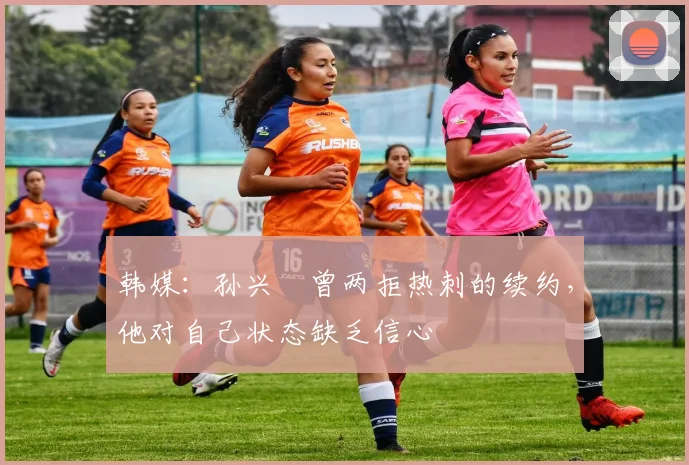 韩媒：孙兴慜曾两拒热刺的续约，他对自己状态缺乏信心
