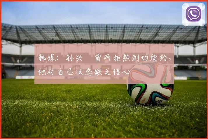 韩媒：孙兴慜曾两拒热刺的续约，他对自己状态缺乏信心